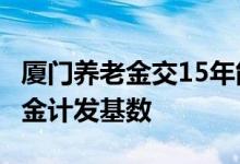 厦门养老金交15年能领多少 2022年厦门养老金计发基数 