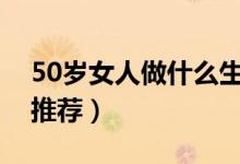 50岁女人做什么生意比较好（以下几种值得推荐）