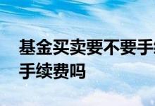 基金买卖要不要手续费 基金理财买卖都要收手续费吗