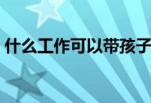 什么工作可以带孩子（什么工作可以在家做）