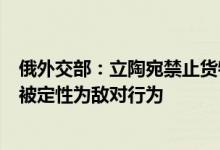 俄外交部：立陶宛禁止货物过境转运至加里宁格勒州的行为被定性为敌对行为