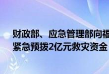 财政部、应急管理部向福建、江西、湖南、广西4省（区）紧急预拨2亿元救灾资金