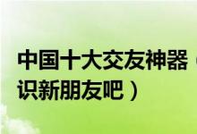 中国十大交友神器（热门交友软件推荐快来认识新朋友吧）