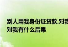 别人用我身份证贷款,对我有什么影响 别人拿我身份证贷款对我有什么后果