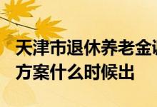 天津市退休养老金调整新消息2022 今年调整方案什么时候出 