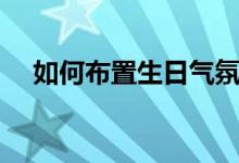 如何布置生日气氛场景（如何布置新房）