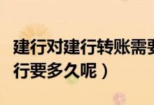建行对建行转账需要多长时间（建行转账到建行要多久呢）