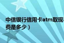 中信银行信用卡atm取现手续费（中信银行信用卡取现手续费是多少）