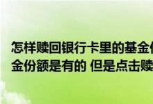 怎样赎回银行卡里的基金份额 工商银行：在网上银行查看基金份额是有的 但是点击赎回后份额为0 怎么办