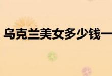 乌克兰美女多少钱一晚（背后信息量惊人！）