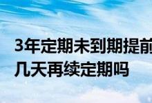 3年定期未到期提前取 定期存款到期可以提前几天再续定期吗