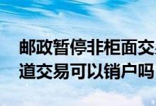邮政暂停非柜面交易可以销户吗 暂停客户渠道交易可以销户吗