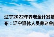 辽宁2022年养老金计发基数预测 2022年养老金调整方案公布：辽宁退休人员养老金能涨过150元吗 