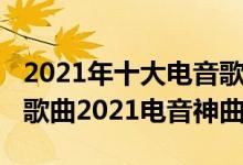 2021年十大电音歌曲排行榜（2021最火电音歌曲2021电音神曲）
