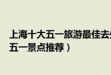 上海十大五一旅游最佳去处（上海五一去哪里玩比较好魔都五一景点推荐）