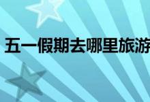 五一假期去哪里旅游（国内最佳旅游地推荐）