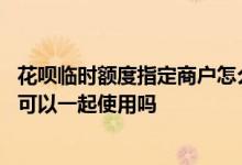 花呗临时额度指定商户怎么取消了 花呗临时额度和固定额度可以一起使用吗