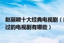 赵丽颖十大经典电视剧（赵丽颖电视剧哪部最好看赵丽颖演过的电视剧有哪些）