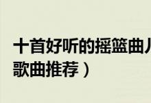 十首好听的摇篮曲儿歌（婴儿摇篮曲儿歌婴儿歌曲推荐）