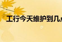 工行今天维护到几点 工行卡维护一般多久