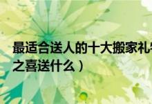 最适合送人的十大搬家礼物（朋友搬新家送什么礼物好乔迁之喜送什么）