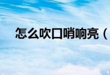 怎么吹口哨响亮（如何吹出响亮的口哨）