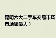 昆明六大二手车交易市场（昆明二手车市场在哪昆明二手车市场哪最大）