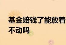 基金赔钱了能放着不动吗 基金赔钱了能放着不动吗