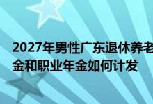 2027年男性广东退休养老金拿多少 2023年退休中人的养老金和职业年金如何计发 
