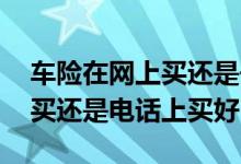 车险在网上买还是去实体店买 车险在实体店买还是电话上买好