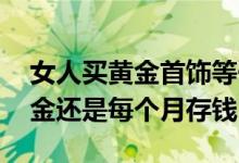 女人买黄金首饰等于自己存钱吗 每个月买黄金还是每个月存钱