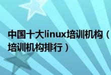 中国十大linux培训机构（linux培训机构哪家好linux嵌入式培训机构排行）