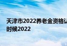 天津市2022养老金资格认证 养老金领取资格认证时间什么时候2022 