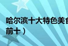 哈尔滨十大特色美食（哈尔滨特色美食排行榜前十）