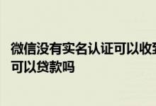 微信没有实名认证可以收到别人的转账吗 微信没有实名认证可以贷款吗