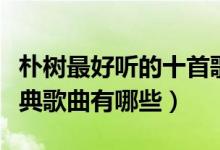 朴树最好听的十首歌（朴树歌曲排行榜朴树经典歌曲有哪些）