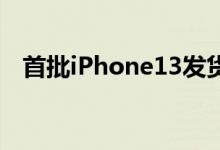 首批iPhone13发货（预计多久可以签收）