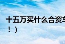 十五万买什么合资车比较好（这几款值得推荐！）