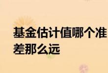 基金估计值哪个准 基金估计值为何跟实际值差那么远