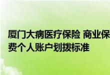 厦门大病医疗保险 商业保险起付标准是多少厦门医保参保缴费个人账户划拨标准 