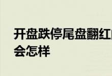 开盘跌停尾盘翻红的股票好吗 尾盘翻红转天会怎样