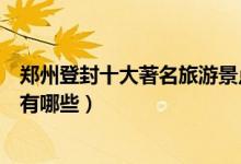 郑州登封十大著名旅游景点排行榜（登封最有名的旅游景点有哪些）