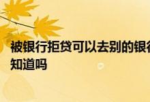 被银行拒贷可以去别的银行吗 房贷被一个银行拒贷其他银行知道吗