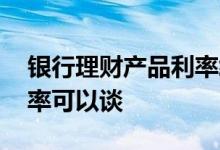 银行理财产品利率终于提升 银行理财产品利率可以谈