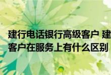 建行电话银行高级客户 建设银行：电话银行高级客户与普通客户在服务上有什么区别