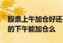 股票上午加仓好还是下午加仓好 股票早晨买的下午能加仓么
