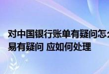 对中国银行账单有疑问怎么申诉 如果对中国银行账单中的交易有疑问 应如何处理