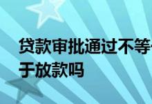 贷款审批通过不等于放款 贷款审批通过不等于放款吗