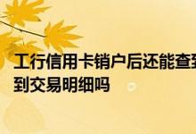 工行信用卡销户后还能查到明细吗 工行信用卡销户后还能查到交易明细吗