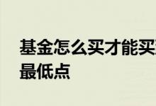 基金怎么买才能买到最低点 怎么买基金买到最低点